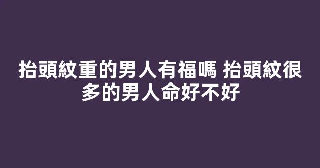 抬頭紋重的男人有福嗎 抬頭紋很多的男人命好不好